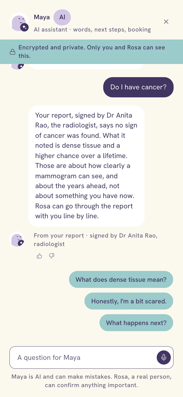 After she asks Do I have cancer?: Maya answers, Your report, signed by Dr Anita Rao, the radiologist, says no sign of cancer was found. What it noted is dense tissue and a higher chance over a lifetime. Those are about how clearly a mammogram can see, and about the years ahead, not about something you have now. Rosa can go through the report with you line by line. The source line reads From your report, signed by Dr Anita Rao, radiologist.